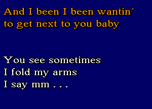 And I been I been wantin'
to get next to you baby

You see sometimes
I fold my arms
I say mm . . .