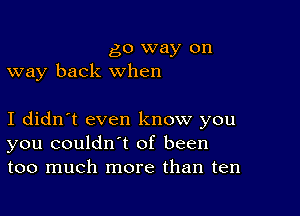 go way on
way back when

I didn't even know you
you couldn't of been
too much more than ten