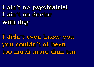 I ain't no psychiatrist
I ain't no doctor
with deg

I didn't even know you
you couldn't of been
too much more than ten