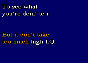 To see what
you're doin to D

But it don't take
too much high I.Q.