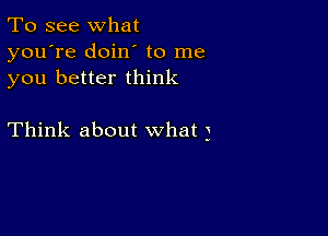 To see what
you're doin to me
you better think

Think about what 3