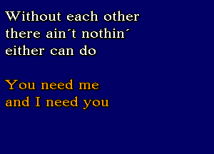 XVithout each other
there ain't nothin'
either can do

You need me
and I need you