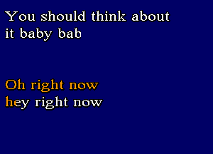 You Should think about
it baby bab

Oh right now
hey right now