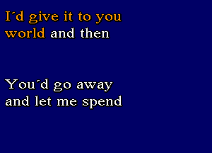 I'd give it to you
world and then

You'd go away
and let me spend