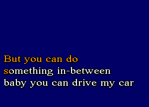 But you can do
something in-between
baby you can drive my car