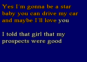 Yes I'm gonna be a star
baby you can drive my car
and maybe I'll love you

I told that girl that my
prospects were good