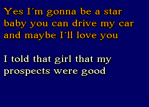 Yes I'm gonna be a star
baby you can drive my car
and maybe I'll love you

I told that girl that my
prospects were good