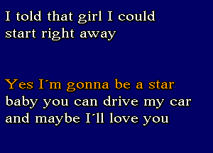 I told that girl I could
start right away

Yes I'm gonna be a star
baby you can drive my car
and maybe I'll love you