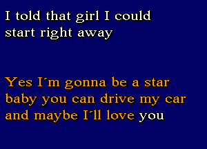 I told that girl I could
start right away

Yes I'm gonna be a star
baby you can drive my car
and maybe I'll love you