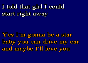 I told that girl I could
start right away

Yes I'm gonna be a star
baby you can drive my car
and maybe I'll love you