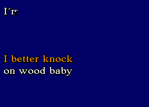 I better knock
on wood baby