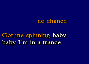 no chance

Got me spinning baby
baby I'm in a trance