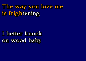 The way you love me
is frightening

I better knock
on wood baby