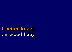 I better knock
on wood baby