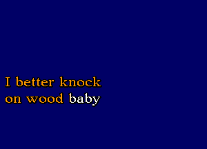 I better knock
on wood baby