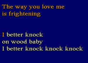 The way you love me
is frightening

I better knock
on wood baby

I better knock knock knock