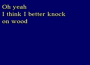 Oh yeah
I think I better knock
on wood