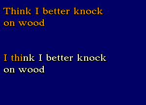 Think I better knock
on wood

I think I better knock
on wood