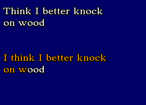 Think I better knock
on wood

I think I better knock
on wood