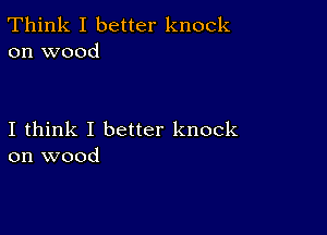 Think I better knock
on wood

I think I better knock
on wood