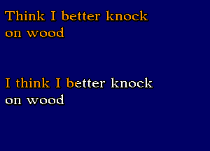 Think I better knock
on wood

I think I better knock
on wood