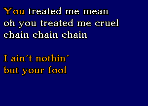 You treated me mean

oh you treated me cruel
chain chain chain

I ain't nothin
but your fool