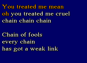 You treated me mean

oh you treated me cruel
chain chain chain

Chain of fools
every chain
has got a weak link