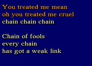 You treated me mean

oh you treated me cruel
chain chain chain

Chain of fools
every chain
has got a weak link