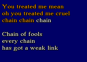 You treated me mean

oh you treated me cruel
chain chain chain

Chain of fools
every chain
has got a weak link