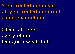 You treated me mean

oh you treated me cruel
chain chain chain

Chain of fools
every chain
has got a weak link