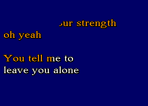 ,ur strength

oh yeah

You tell me to
leave you alone