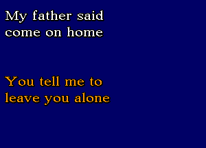 My father said
come on home

You tell me to
leave you alone