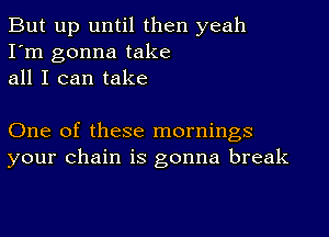 But up until then yeah
I'm gonna take
all I can take

One of these mornings
your chain is gonna break