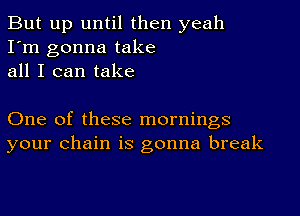 But up until then yeah
I'm gonna take
all I can take

One of these mornings
your chain is gonna break