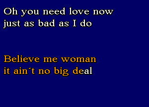 Oh you need love now
just as bad as I do

Believe me woman
it ain't no big deal