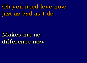 Oh you need love now
just as bad as I do

Makes me no
difference now