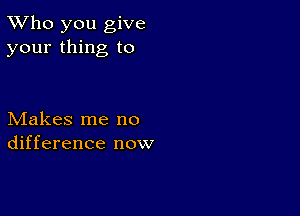 TWho you give
your thing to

Makes me no
difference now