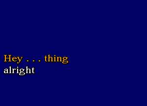 Hey . . . thing
alright