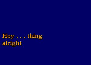 Hey . . . thing
alright