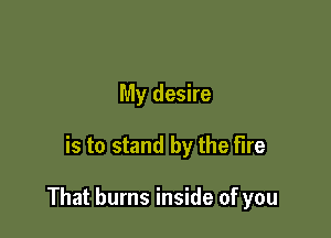 My desire

is to stand by the fire

That burns inside of you