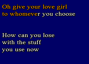 0h give your love girl
to whomever you choose

How can you lose
With the stuff
you use now