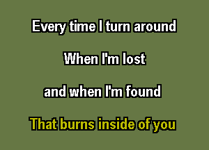 Every time I turn around
When I'm lost

and when I'm found

That burns inside of you