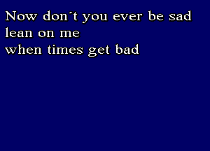 Now don't you ever be sad
lean on me

when times get bad