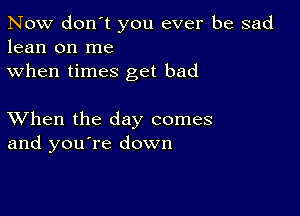 Now don't you ever be sad
lean on me
when times get bad

XVhen the day comes
and you're down