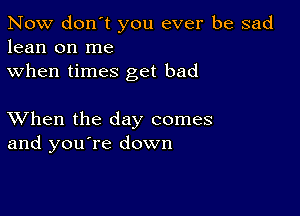 Now don't you ever be sad
lean on me
when times get bad

XVhen the day comes
and you're down