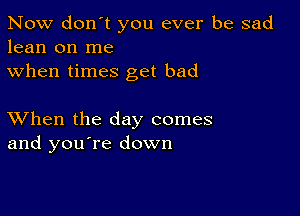 Now don't you ever be sad
lean on me
when times get bad

XVhen the day comes
and you're down