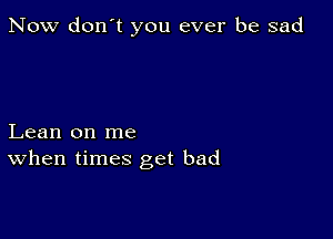 Now don't you ever be sad

Lean on me
When times get bad