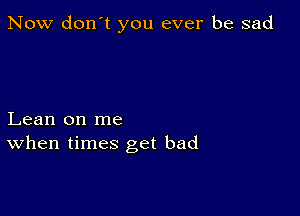 Now don't you ever be sad

Lean on me
When times get bad