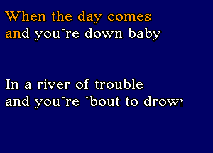 TWhen the day comes
and you're down baby

In a river of trouble
and you're bout to drow'