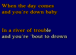 TWhen the day comes
and you're down baby

In a river of trouble
and you're bout to drown